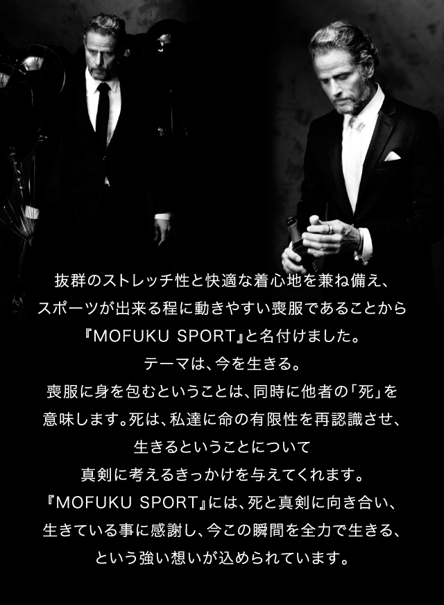 抜群のストレッチ性と快適な着心地を兼ね備え、スポーツが出来る程に動きやすい喪服であることから『MOFUKU SPORT』と名付けました。テーマは、今を生きる。喪服に身を包むということは、同時に他者の「死」を意味します。死は、私達に命の有限性を再認識させ、生きるということについて真剣に考えるきっかけを与えてくれます。『MOFUKU SPORT』には、死と真剣に向き合い、生きている事に感謝し、今この瞬間を全力で生きる、という強い想いが込められています。