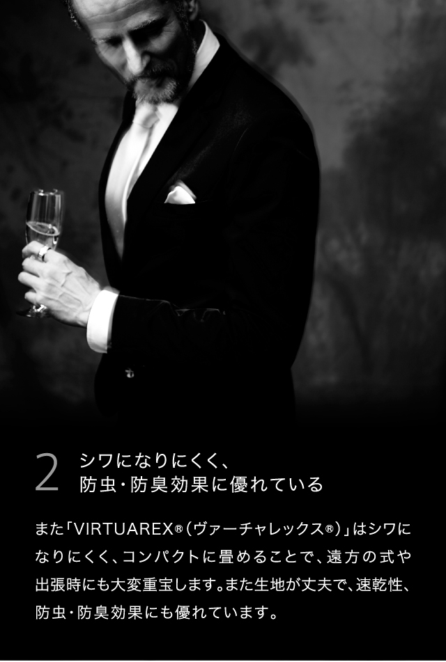 2  シワになりにくく、防虫・防臭効果に優れているまた「VIRTUAREX®（ヴァーチャレックス®）」はシワになりにくく、コンパクトに畳めることで、遠方の式や出張時にも大変重宝します。また生地が丈夫で、速乾性、防虫・防臭効果にも優れています。