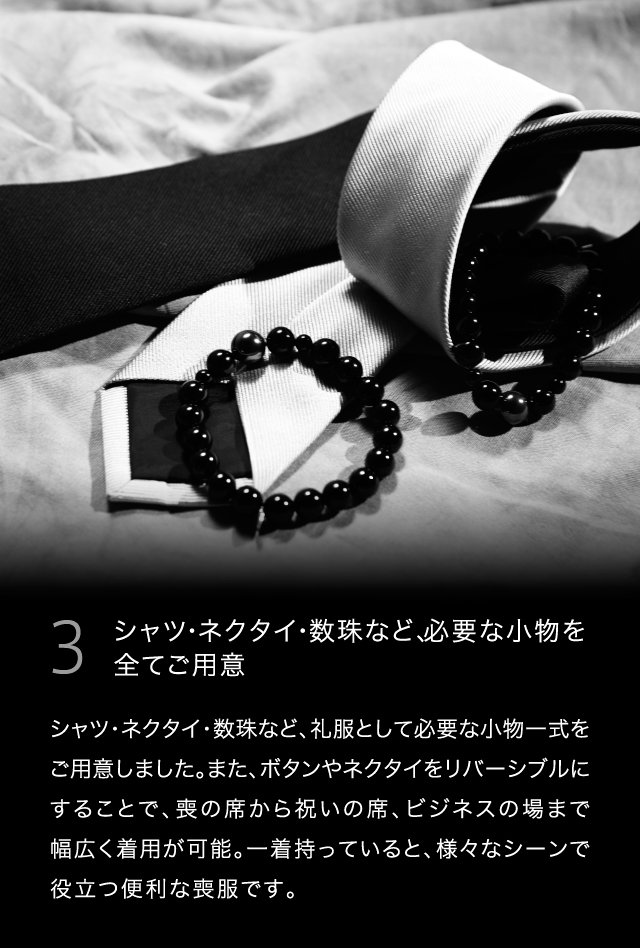 3  シャツ・ネクタイ・数珠など、必要な小物を全てご用意シャツ・ネクタイ・数珠など、礼服として必要な小物一式をご用意しました。また、ボタンやネクタイをリバーシブルにすることで、喪の席から祝いの席、ビジネスの場まで幅広く着用が可能。一着持っていると、様々なシーンで役立つ便利な喪服です。