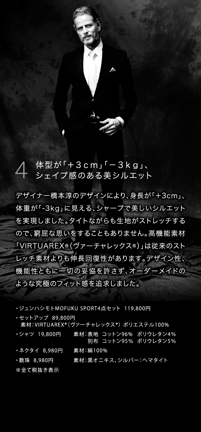 4  体型が「＋３ｃｍ」「－３ｋｇ」、シェイプ感のある美シルエットデザイナー橋本淳のデザインにより、身長が「＋3cm」、体重が「-3kg」に見える、シャープで美しいシルエットを実現しました。タイトながらも生地がストレッチするので、窮屈な思いをすることもありません。高機能素材「VIRTUAREX®（ヴァーチャレックス®）」は従来のストレッチ素材よりも伸長回復性があります。デザイン性、機能性ともに一切の妥協を許さず、オーダーメイドのような究極のフィット感を追求しました。・	ジュンハシモトMOFUKU SPORT4点セット  119,800円・	セットアップ  89,800円	素材：VIRTUAREX®（ヴァーチャレックス®） ポリエステル100%・	シャツ  19,800円		素材：表地  コットン96%  ポリウレタン4％				         別布  コットン95％  ポリウレタン5％・	ネクタイ  8,980円		素材：絹100%・	数珠  8,980円		素材：黒オニキス、シルバー：ヘマタイト　  ※全て税抜き表示