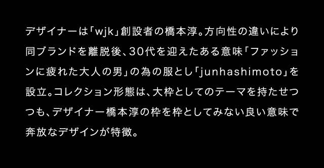 デザイナーは「wjk」創設者の橋本淳。方向性の違いにより同ブランドを離脱後、30代を迎えたある意味「ファッションに疲れた大人の男」の為の服とし「junhashimoto」を設立。コレクション形態は、大枠としてのテーマを持たせつつも、デザイナー橋本淳の枠を枠としてみない良い意味で奔放なデザインが特徴。